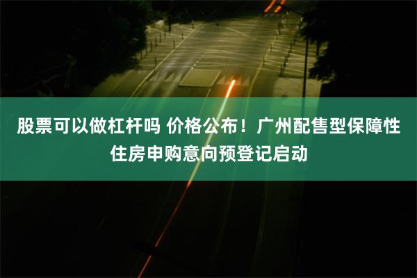 股票可以做杠杆吗 价格公布！广州配售型保障性住房申购意向预登记启动