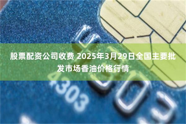 股票配资公司收费 2025年3月29日全国主要批发市场香油价格行情