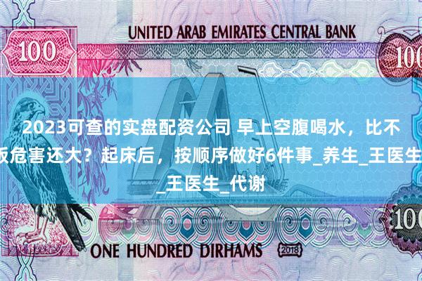 2023可查的实盘配资公司 早上空腹喝水，比不吃早饭危害还大？起床后，按顺序做好6件事_养生_王医生_代谢
