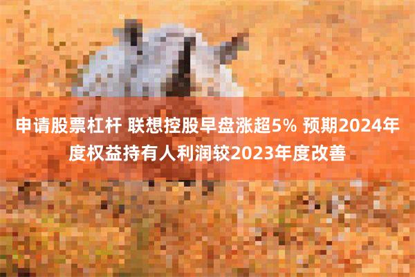 申请股票杠杆 联想控股早盘涨超5% 预期2024年度权益持有人利润较2023年度改善