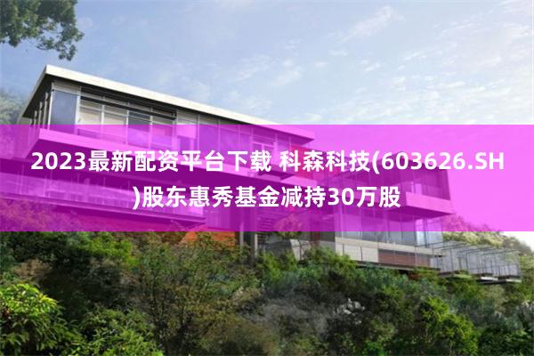 2023最新配资平台下载 科森科技(603626.SH)股东惠秀基金减持30万股