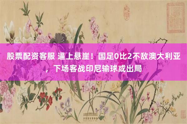股票配资客服 逼上悬崖！国足0比2不敌澳大利亚，下场客战印尼输球或出局