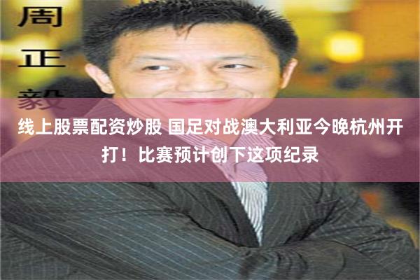 线上股票配资炒股 国足对战澳大利亚今晚杭州开打！比赛预计创下这项纪录