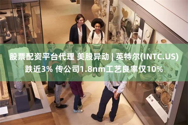 股票配资平台代理 美股异动 | 英特尔(INTC.US)跌近3% 传公司1.8nm工艺良率仅10%