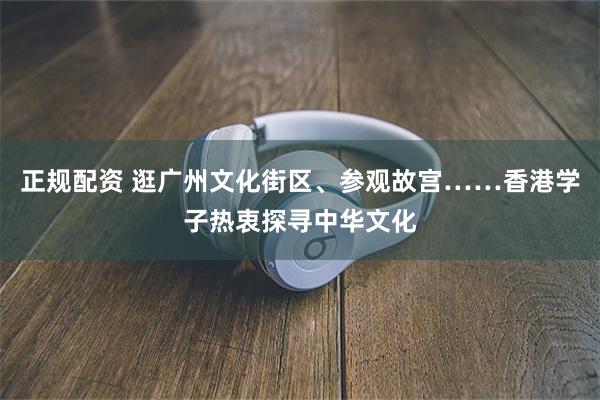 正规配资 逛广州文化街区、参观故宫……香港学子热衷探寻中华文化