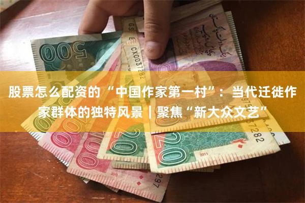 股票怎么配资的 “中国作家第一村”：当代迁徙作家群体的独特风景｜聚焦“新大众文艺”