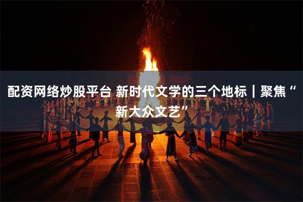 配资网络炒股平台 新时代文学的三个地标｜聚焦“新大众文艺”