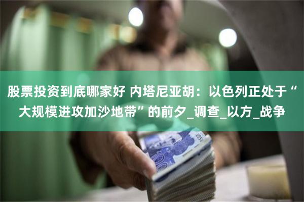 股票投资到底哪家好 内塔尼亚胡：以色列正处于“大规模进攻加沙地带”的前夕_调查_以方_战争