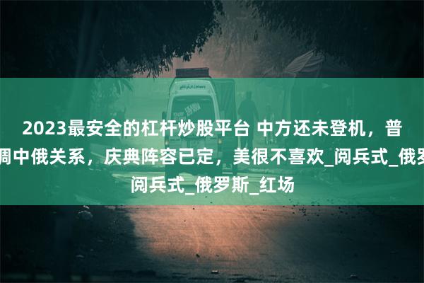 2023最安全的杠杆炒股平台 中方还未登机，普京9字定调中俄关系，庆典阵容已定，美很不喜欢_阅兵式_俄罗斯_红场