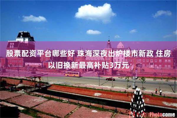 股票配资平台哪些好 珠海深夜出炉楼市新政 住房以旧换新最高补贴3万元