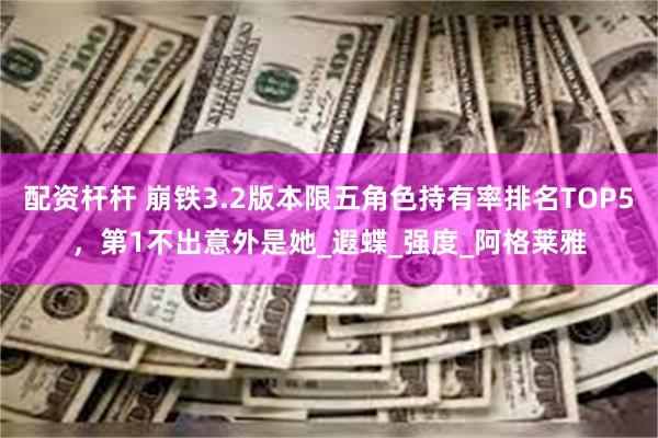 配资杆杆 崩铁3.2版本限五角色持有率排名TOP5，第1不出意外是她_遐蝶_强度_阿格莱雅