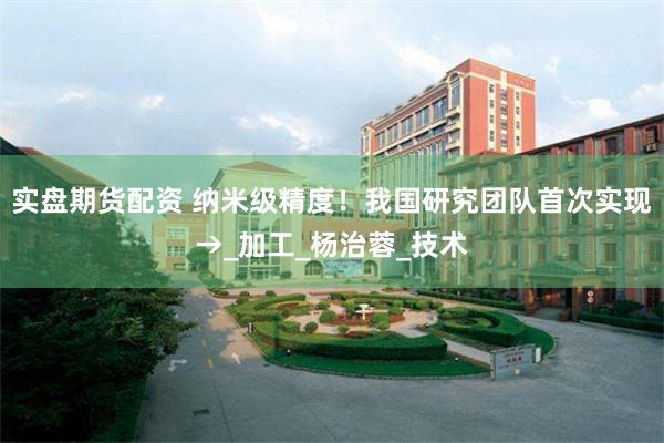 实盘期货配资 纳米级精度！我国研究团队首次实现→_加工_杨治蓉_技术