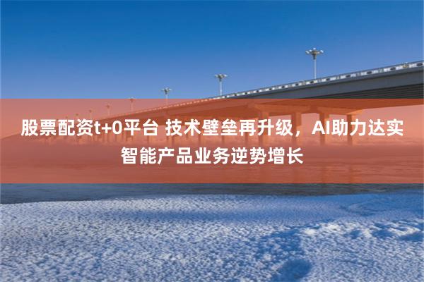 股票配资t+0平台 技术壁垒再升级，AI助力达实智能产品业务逆势增长