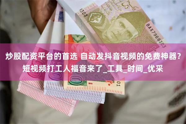 炒股配资平台的首选 自动发抖音视频的免费神器？短视频打工人福音来了_工具_时间_优采