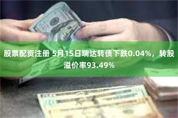 股票配资注册 5月15日瑞达转债下跌0.04%，转股溢价率93.49%