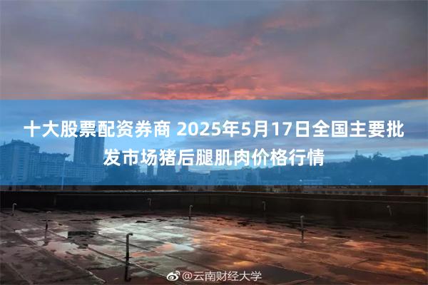 十大股票配资券商 2025年5月17日全国主要批发市场猪后腿肌肉价格行情