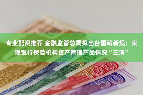 专业配资推荐 金融监管总局拟出台重磅新规：实现银行保险机构资产管理产品情况“三清”