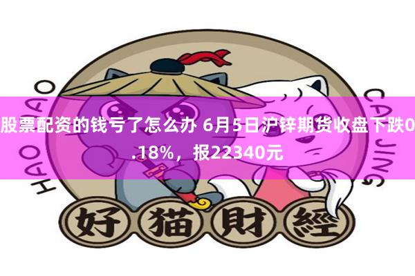 股票配资的钱亏了怎么办 6月5日沪锌期货收盘下跌0.18%，报22340元