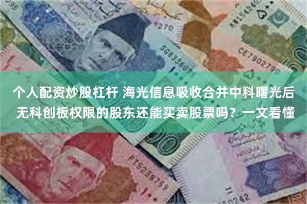 个人配资炒股杠杆 海光信息吸收合并中科曙光后 无科创板权限的股东还能买卖股票吗？一文看懂