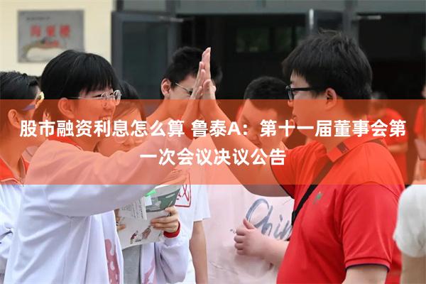 股市融资利息怎么算 鲁泰A：第十一届董事会第一次会议决议公告