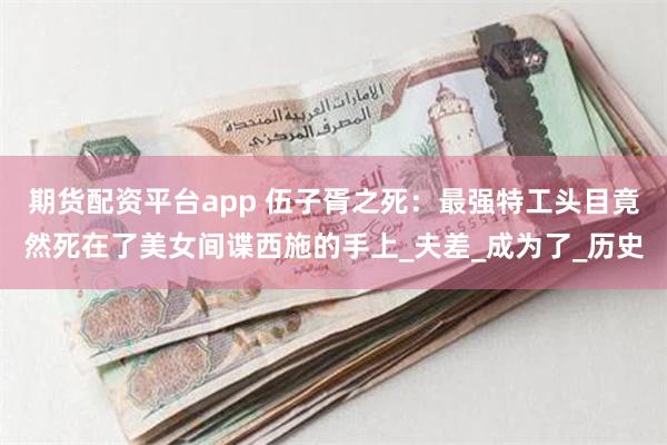 期货配资平台app 伍子胥之死：最强特工头目竟然死在了美女间谍西施的手上_夫差_成为了_历史