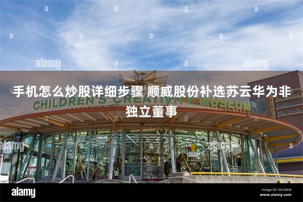 手机怎么炒股详细步骤 顺威股份补选苏云华为非独立董事