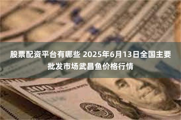 股票配资平台有哪些 2025年6月13日全国主要批发市场武昌鱼价格行情