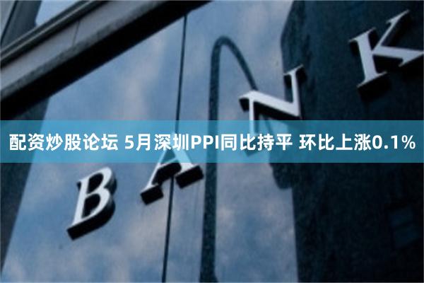 配资炒股论坛 5月深圳PPI同比持平 环比上涨0.1%