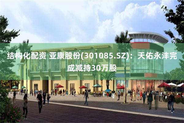 结构化配资 亚康股份(301085.SZ)：天佑永沣完成减持30万股
