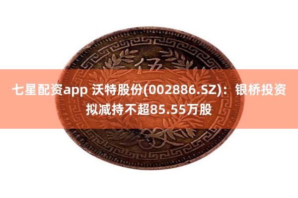 七星配资app 沃特股份(002886.SZ)：银桥投资拟减持不超85.55万股