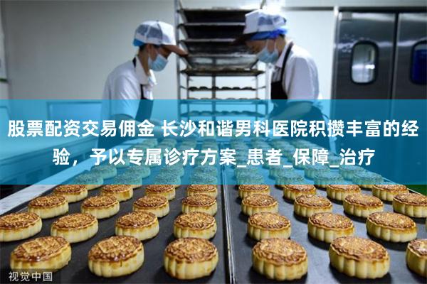 股票配资交易佣金 长沙和谐男科医院积攒丰富的经验，予以专属诊疗方案_患者_保障_治疗