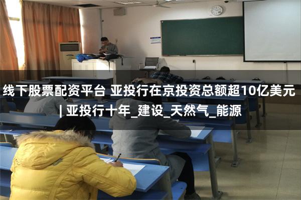 线下股票配资平台 亚投行在京投资总额超10亿美元 | 亚投行十年_建设_天然气_能源