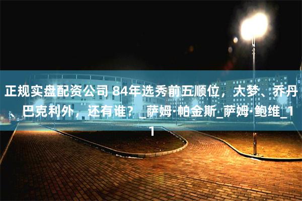 正规实盘配资公司 84年选秀前五顺位，大梦、乔丹、巴克利外，还有谁？_萨姆·帕金斯_萨姆·鲍维_1