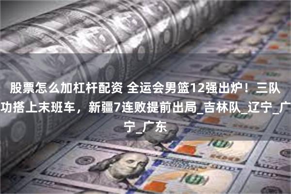 股票怎么加杠杆配资 全运会男篮12强出炉！三队成功搭上末班车，新疆7连败提前出局_吉林队_辽宁_广东