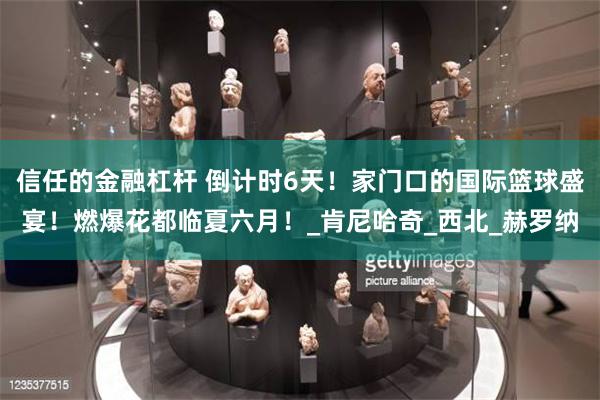 信任的金融杠杆 倒计时6天！家门口的国际篮球盛宴！燃爆花都临夏六月！_肯尼哈奇_西北_赫罗纳