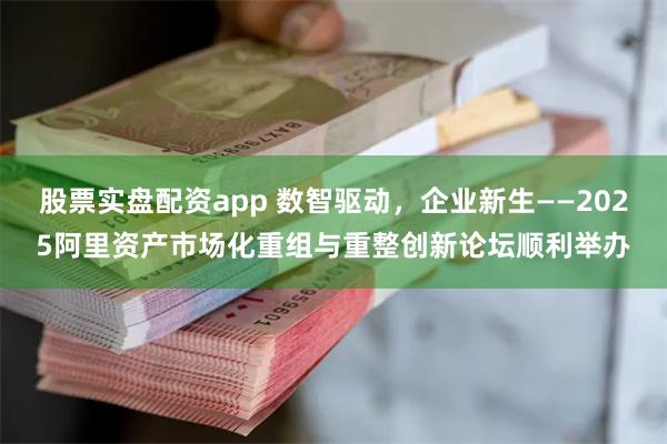 股票实盘配资app 数智驱动，企业新生——2025阿里资产市场化重组与重整创新论坛顺利举办