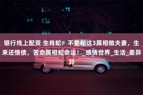 银行线上配资 生肖蛇：不要和这3属相做夫妻，生来还情债，苦命属相蛇命运！_感情世界_生活_差异