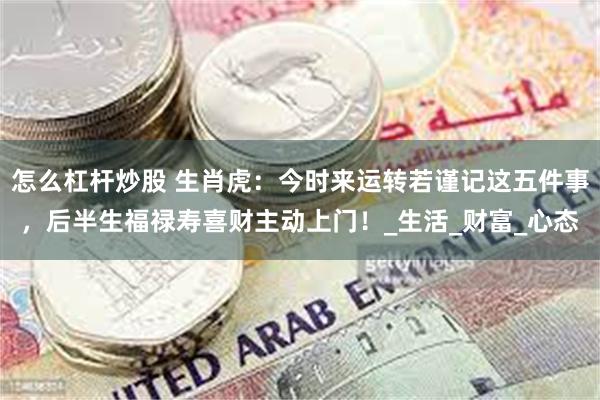 怎么杠杆炒股 生肖虎：今时来运转若谨记这五件事，后半生福禄寿喜财主动上门！_生活_财富_心态
