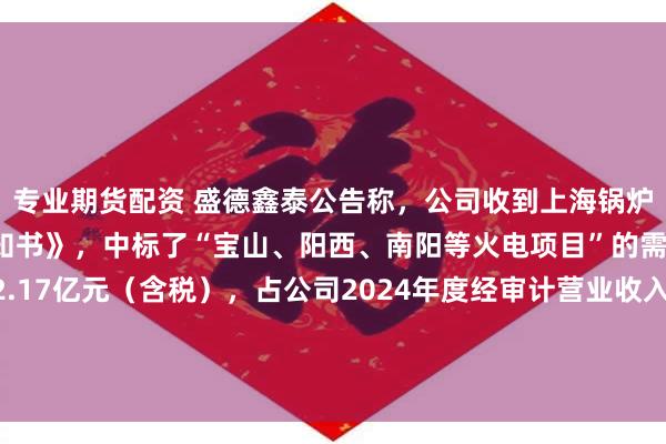 专业期货配资 盛德鑫泰公告称，公司收到上海锅炉厂有限公司的《中标通知书》，中标了“宝山、阳西、南阳等火电项目”的需用钢管，中标金额约2.17亿元（含税），占公司2024年度经审计营业收入的8.15%。该事项属于公司日常经营事项，不会影响公司业务的独立性。