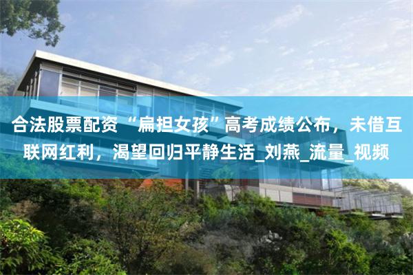 合法股票配资 “扁担女孩”高考成绩公布，未借互联网红利，渴望回归平静生活_刘燕_流量_视频