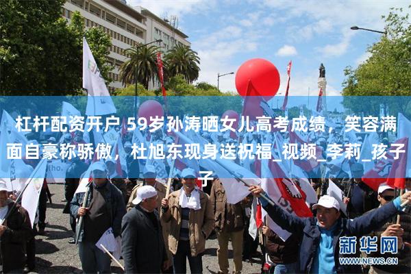杠杆配资开户 59岁孙涛晒女儿高考成绩，笑容满面自豪称骄傲，杜旭东现身送祝福_视频_李莉_孩子