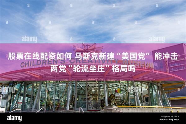 股票在线配资如何 马斯克新建“美国党” 能冲击两党“轮流坐庄”格局吗