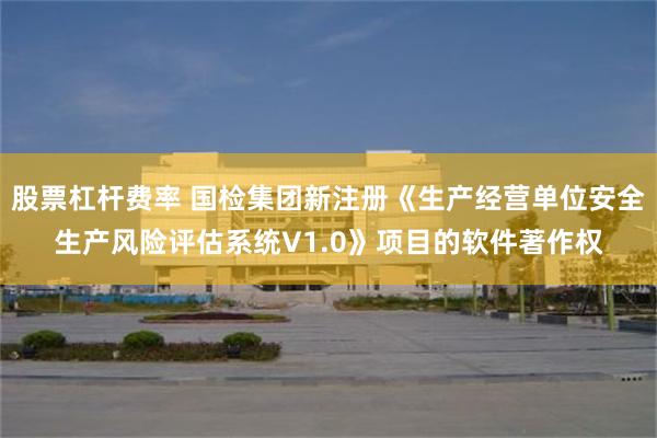 股票杠杆费率 国检集团新注册《生产经营单位安全生产风险评估系统V1.0》项目的软件著作权