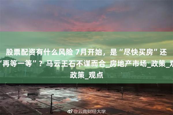 股票配资有什么风险 7月开始，是“尽快买房”还是“再等一等”？马云王石不谋而合_房地产市场_政策_观点