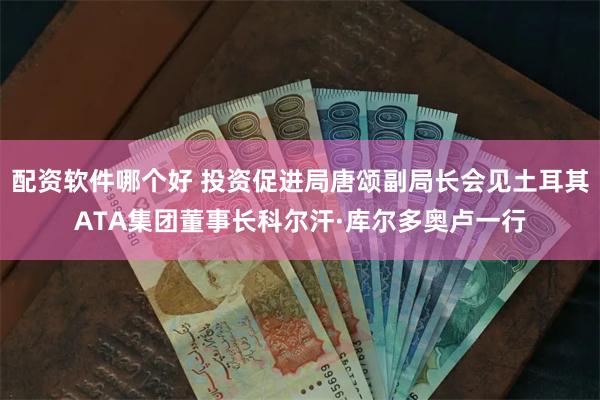 配资软件哪个好 投资促进局唐颂副局长会见土耳其ATA集团董事长科尔汗·库尔多奥卢一行