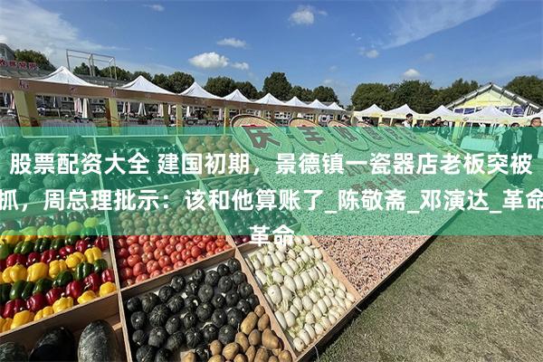 股票配资大全 建国初期，景德镇一瓷器店老板突被抓，周总理批示：该和他算账了_陈敬斋_邓演达_革命