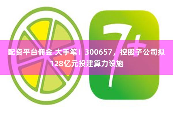 配资平台佣金 大手笔！300657，控股子公司拟128亿元投建算力设施