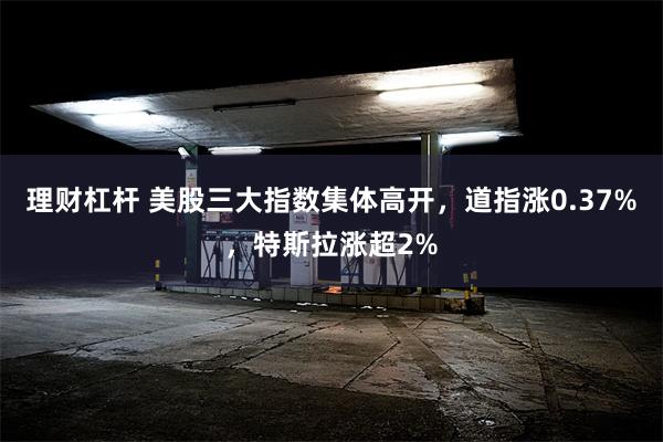 理财杠杆 美股三大指数集体高开，道指涨0.37%，特斯拉涨超2%