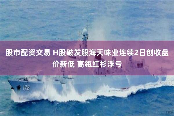 股市配资交易 H股破发股海天味业连续2日创收盘价新低 高瓴红杉浮亏