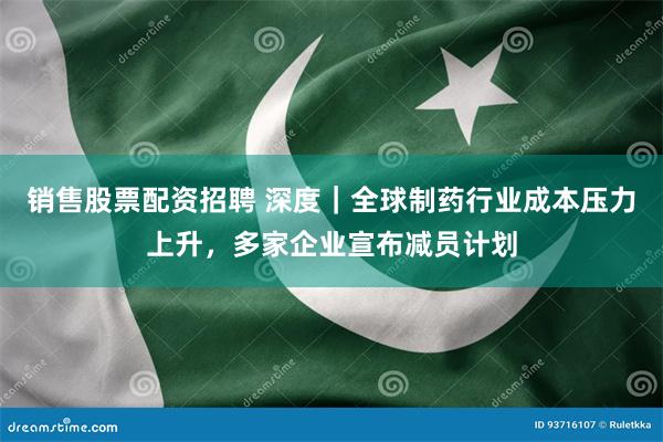 销售股票配资招聘 深度｜全球制药行业成本压力上升，多家企业宣布减员计划